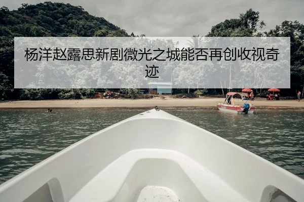 杨洋赵露思新剧微光之城能否再创收视奇迹